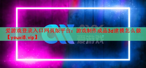 爱游戏登录入口网页版平台：游戏制作成品3d建模怎么做