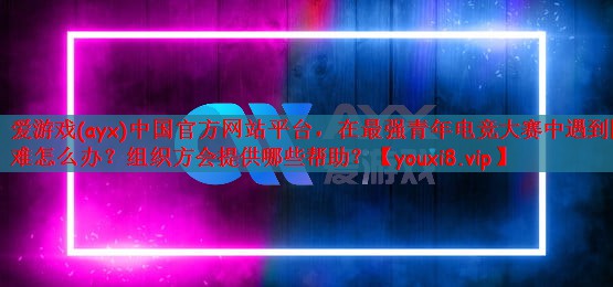 爱游戏(ayx)中国官方网站平台，在最强青年电竞大赛中遇到困难怎么办？组织方会提供哪些帮助？