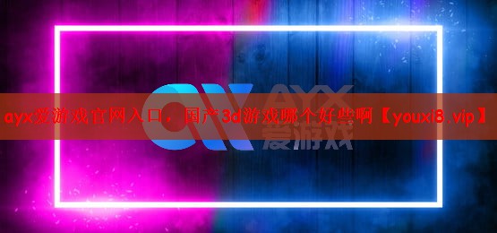 ayx爱游戏官网入口，国产3d游戏哪个好些啊