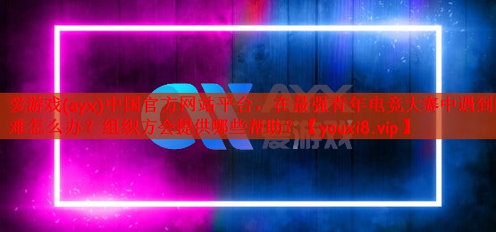 在最强青年电竞大赛中遇到困难怎么办？组织方会提供哪些帮助？